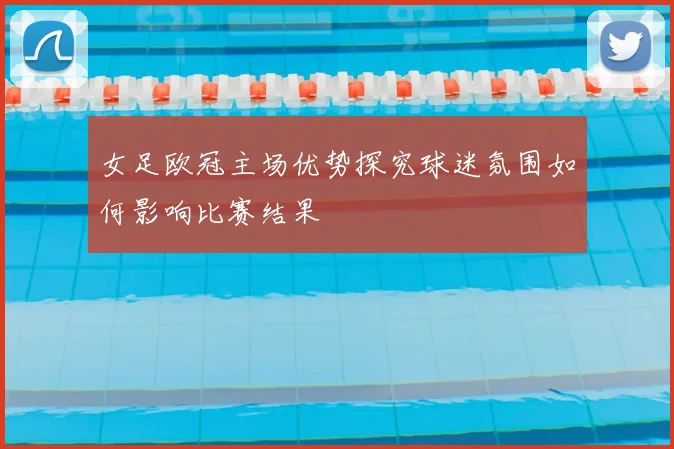 女足欧冠主场优势探究球迷氛围如何影响比赛结果