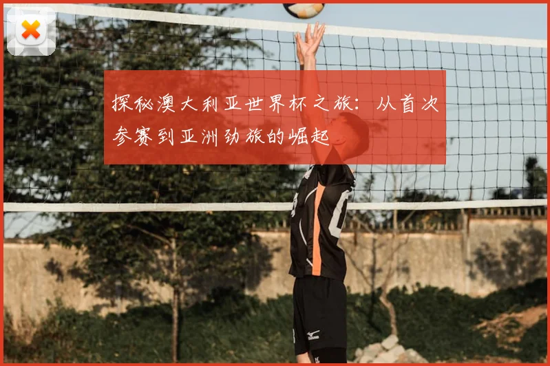 探秘澳大利亚世界杯之旅:从首次参赛到亚洲劲旅的崛起